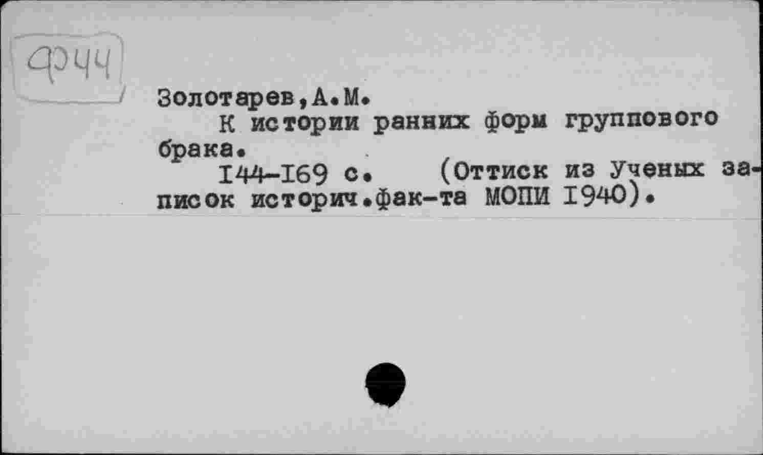 ﻿Золотарев,А.М.
К истории ранних форм группового брака«
1244-169 с« (Оттиск из Ученых за писок историч.фак-та МОПИ 1940).